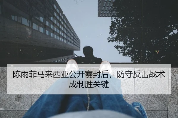 陈雨菲马来西亚公开赛封后，防守反击战术成制胜关键